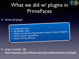 What we did w/ plugins in 
PrimeFaces 
• maven-jsf-plugin 
• Component Class 
• Tag Handler Class 
• Declare Component, Tag, Renderer classes in faces-config.xml 
• Declare facelet tag definition 
• Declare tld tag definition 
• plugin available @ 
http://repository.primefaces.org/org/primefaces/maven-jsf-plugin 
 