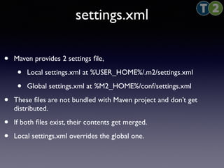 settings.xml 
• Maven provides 2 settings file, 
• Local settings.xml at %USER_HOME%/.m2/settings.xml 
• Global settings.xml at %M2_HOME%/conf/settings.xml 
• These files are not bundled with Maven project and don’t get 
distributed. 
• If both files exist, their contents get merged. 
• Local settings.xml overrides the global one. 
 