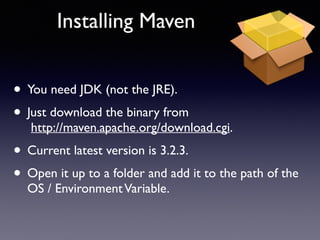 Installing Maven 
• You need JDK (not the JRE). 
• Just download the binary from 
http://maven.apache.org/download.cgi. 
• Current latest version is 3.2.3. 
• Open it up to a folder and add it to the path of the 
OS / Environment Variable. 
 
