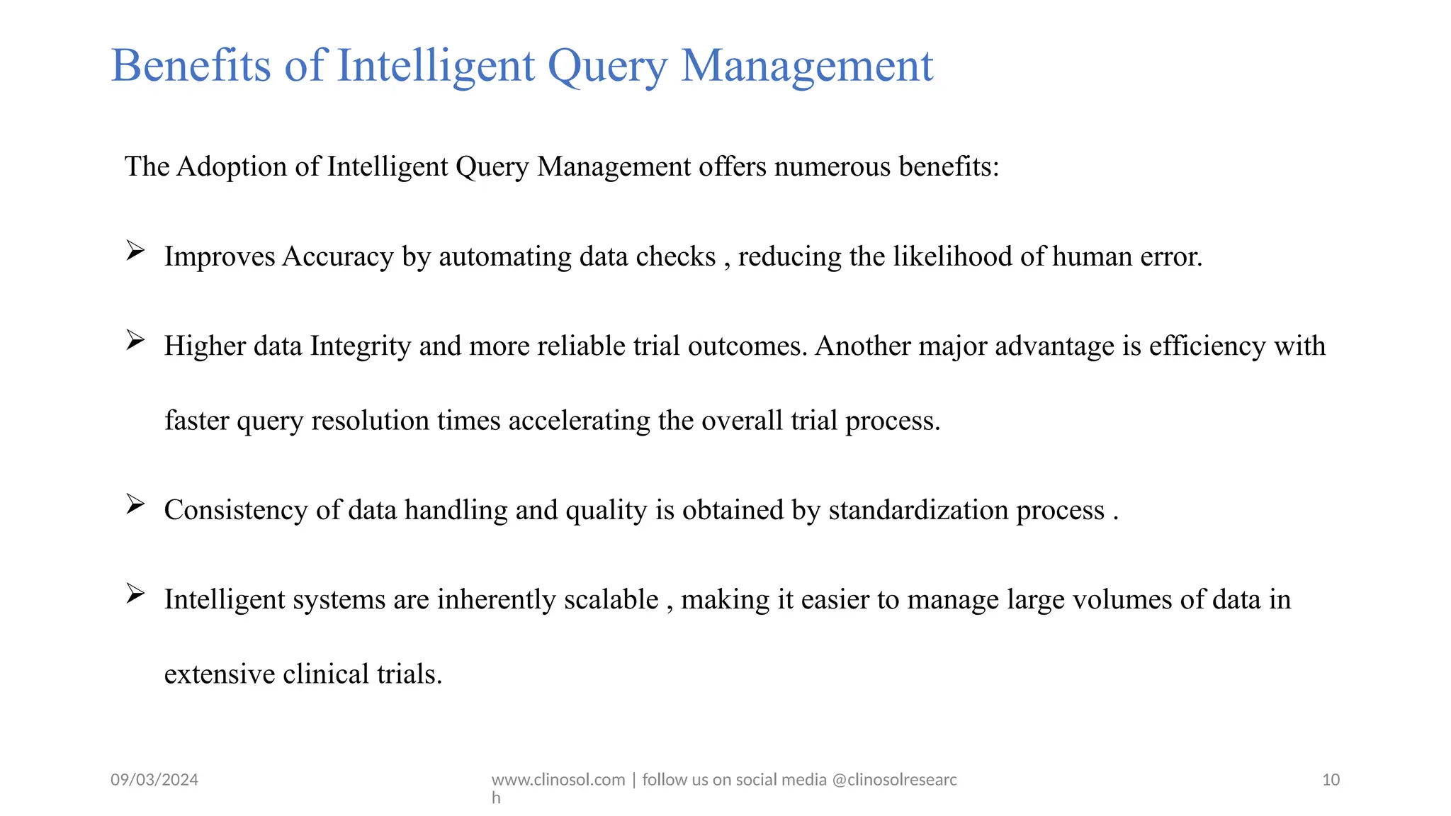09/03/2024 www.clinosol.com | follow us on social media @clinosolresearc
h
Benefits of Intelligent Query Management
The Adoption of Intelligent Query Management offers numerous benefits:
 Improves Accuracy by automating data checks , reducing the likelihood of human error.
 Higher data Integrity and more reliable trial outcomes. Another major advantage is efficiency with
faster query resolution times accelerating the overall trial process.
 Consistency of data handling and quality is obtained by standardization process .
 Intelligent systems are inherently scalable , making it easier to manage large volumes of data in
extensive clinical trials.
10
 