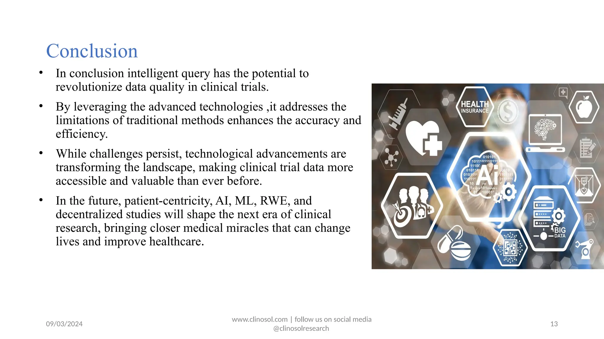09/03/2024
Conclusion
• In conclusion intelligent query has the potential to
revolutionize data quality in clinical trials.
• By leveraging the advanced technologies ,it addresses the
limitations of traditional methods enhances the accuracy and
efficiency.
• While challenges persist, technological advancements are
transforming the landscape, making clinical trial data more
accessible and valuable than ever before.
• In the future, patient-centricity, AI, ML, RWE, and
decentralized studies will shape the next era of clinical
research, bringing closer medical miracles that can change
lives and improve healthcare.
www.clinosol.com | follow us on social media
@clinosolresearch
13
 