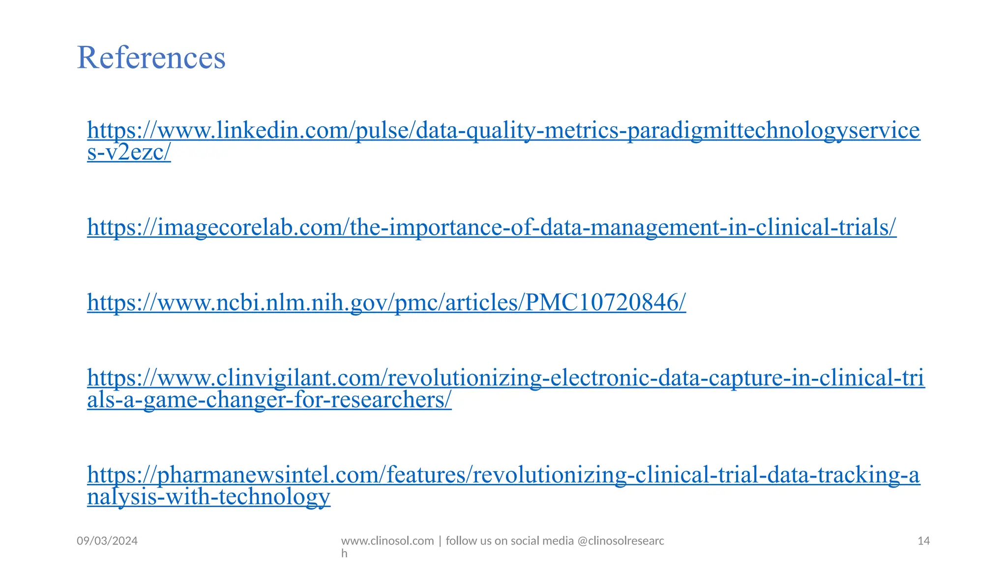 09/03/2024 www.clinosol.com | follow us on social media @clinosolresearc
h
References
https://www.linkedin.com/pulse/data-quality-metrics-paradigmittechnologyservice
s-v2ezc/
https://imagecorelab.com/the-importance-of-data-management-in-clinical-trials/
https://www.ncbi.nlm.nih.gov/pmc/articles/PMC10720846/
https://www.clinvigilant.com/revolutionizing-electronic-data-capture-in-clinical-tri
als-a-game-changer-for-researchers/
https://pharmanewsintel.com/features/revolutionizing-clinical-trial-data-tracking-a
nalysis-with-technology
14
 