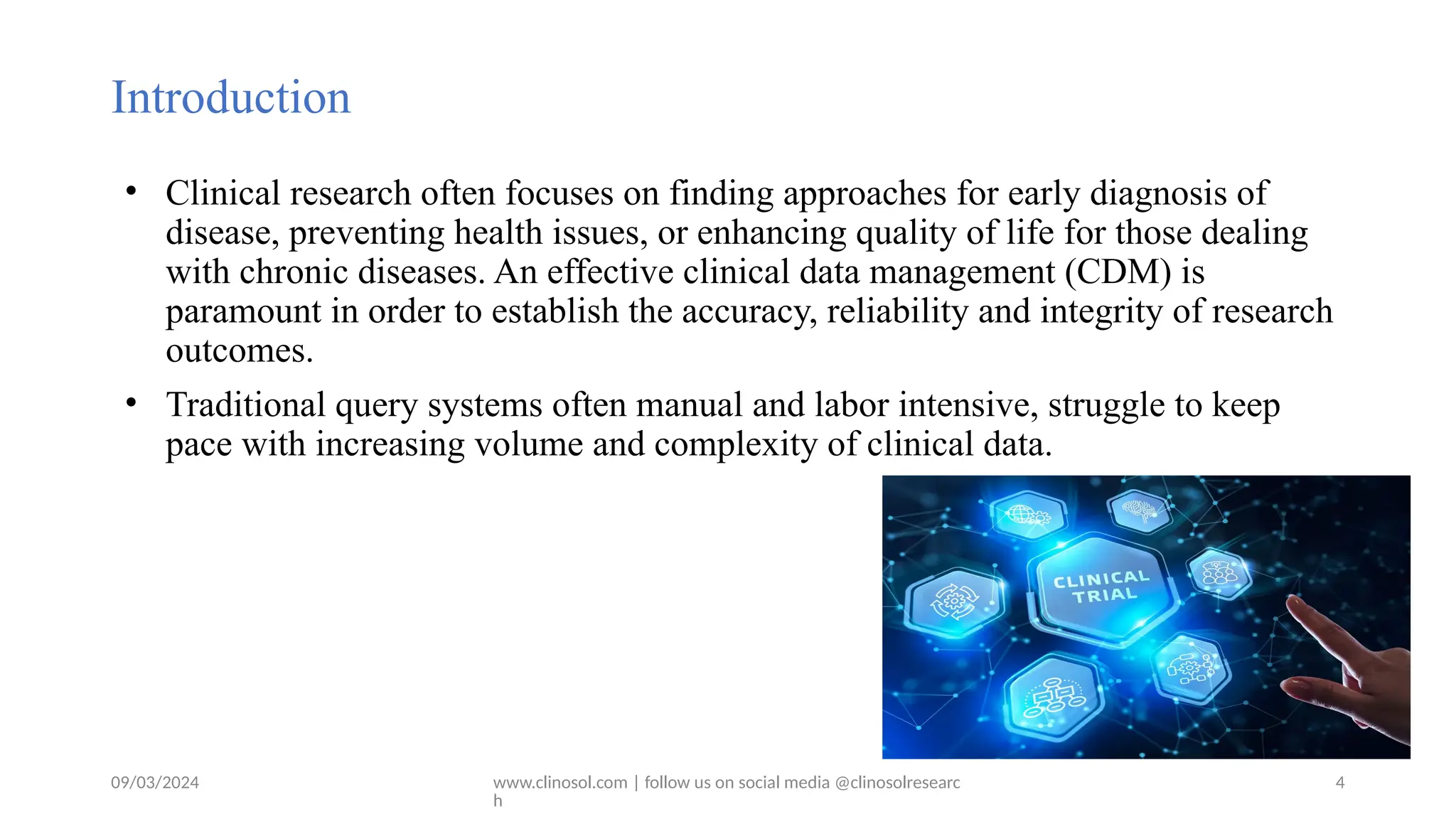 09/03/2024 www.clinosol.com | follow us on social media @clinosolresearc
h
Introduction
• Clinical research often focuses on finding approaches for early diagnosis of
disease, preventing health issues, or enhancing quality of life for those dealing
with chronic diseases. An effective clinical data management (CDM) is
paramount in order to establish the accuracy, reliability and integrity of research
outcomes.
• Traditional query systems often manual and labor intensive, struggle to keep
pace with increasing volume and complexity of clinical data.
4
 