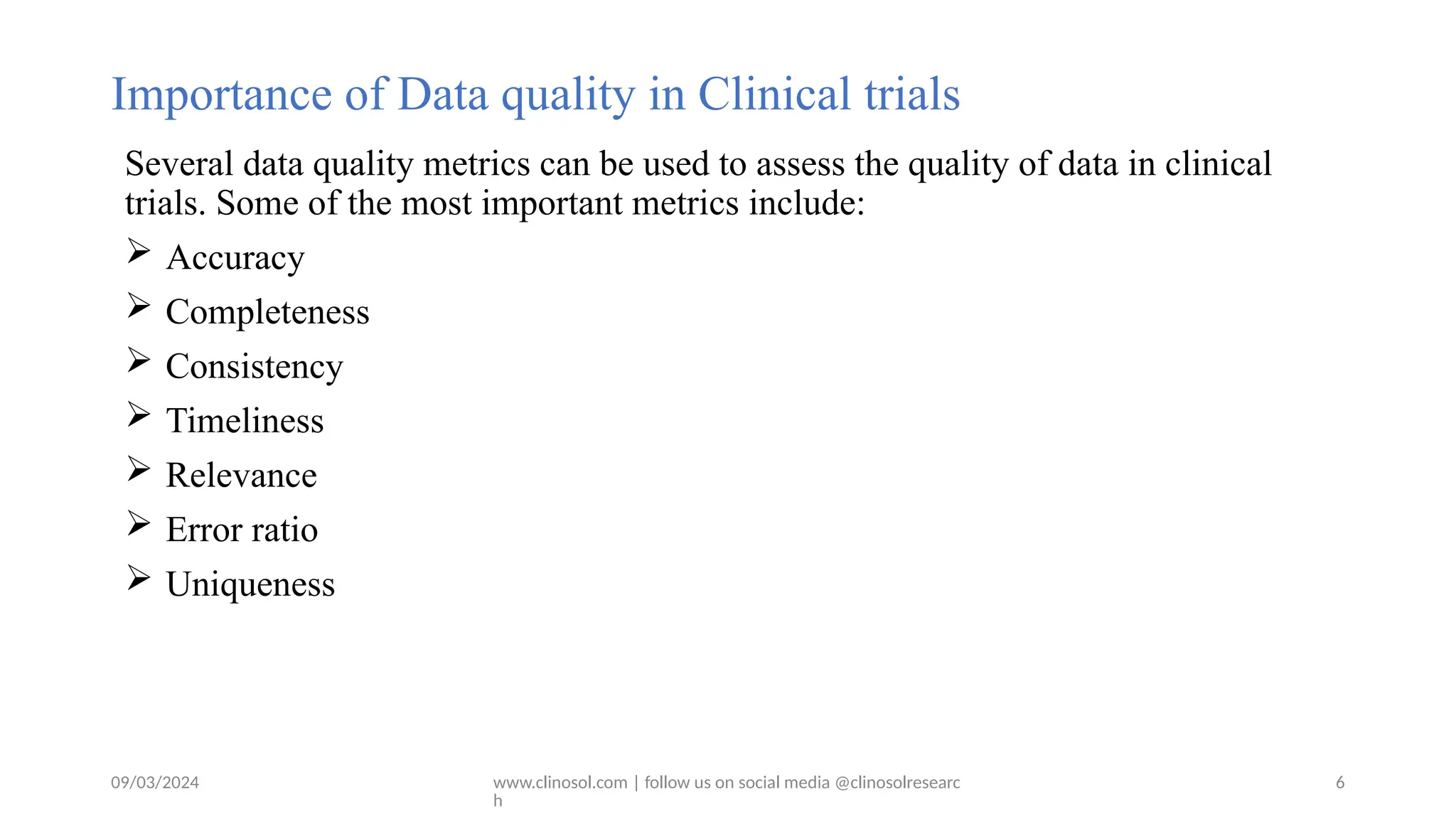 09/03/2024 www.clinosol.com | follow us on social media @clinosolresearc
h
Importance of Data quality in Clinical trials
Several data quality metrics can be used to assess the quality of data in clinical
trials. Some of the most important metrics include:
 Accuracy
 Completeness
 Consistency
 Timeliness
 Relevance
 Error ratio
 Uniqueness
6
 