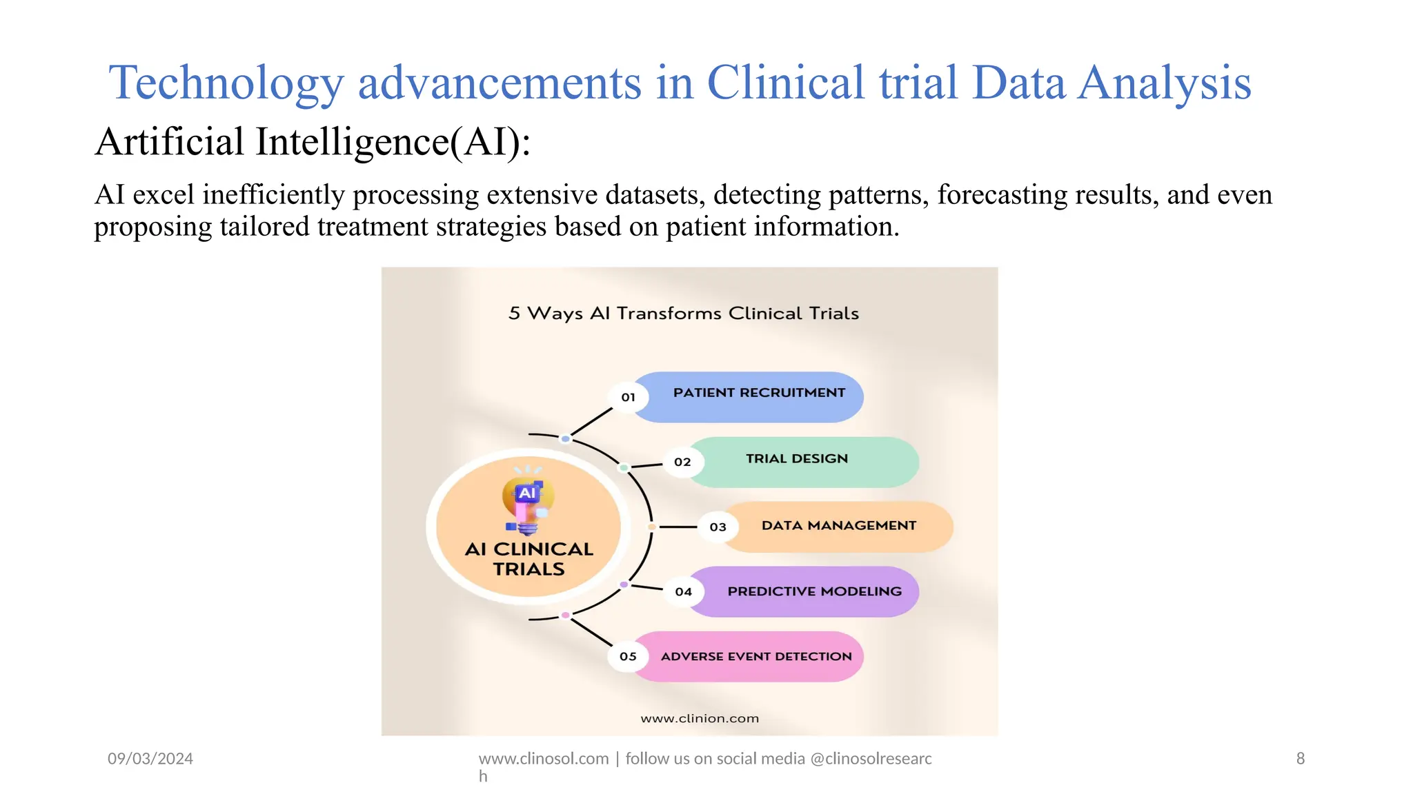09/03/2024 www.clinosol.com | follow us on social media @clinosolresearc
h
Technology advancements in Clinical trial Data Analysis
Artificial Intelligence(AI):
AI excel inefficiently processing extensive datasets, detecting patterns, forecasting results, and even
proposing tailored treatment strategies based on patient information.
8
 