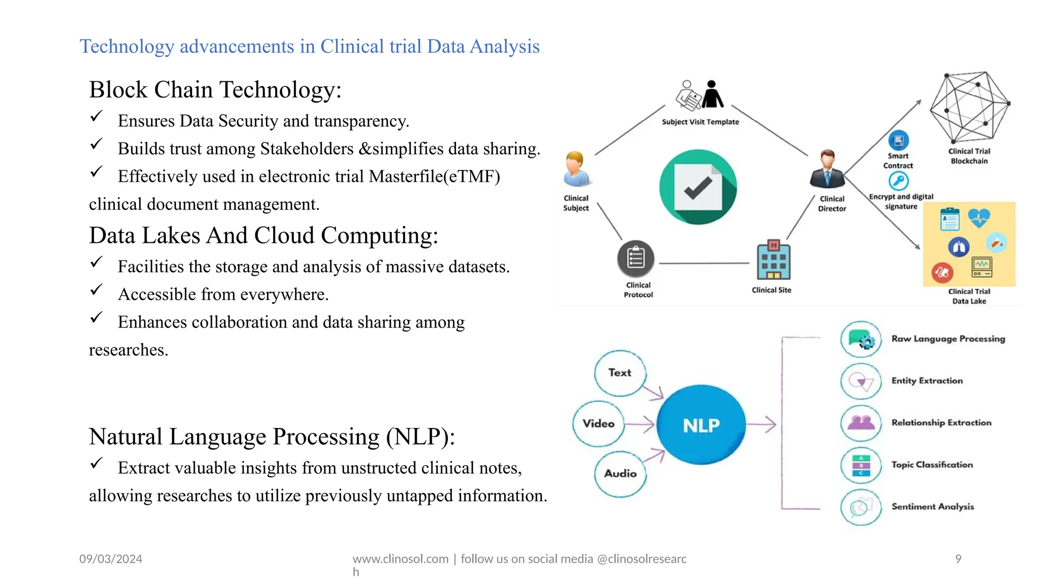 09/03/2024 www.clinosol.com | follow us on social media @clinosolresearc
h
Technology advancements in Clinical trial Data Analysis
Block Chain Technology:
 Ensures Data Security and transparency.
 Builds trust among Stakeholders &simplifies data sharing.
 Effectively used in electronic trial Masterfile(eTMF)
clinical document management.
Data Lakes And Cloud Computing:
 Facilities the storage and analysis of massive datasets.
 Accessible from everywhere.
 Enhances collaboration and data sharing among
researches.
Natural Language Processing (NLP):
 Extract valuable insights from unstructed clinical notes,
allowing researches to utilize previously untapped information.
9
 