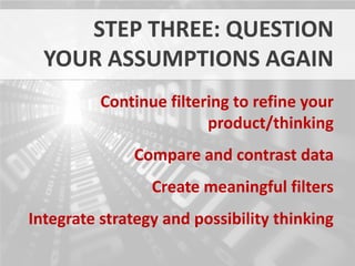 STEP THREE: QUESTION
  YOUR ASSUMPTIONS AGAIN
          Continue filtering to refine your
                         product/thinking
              Compare and contrast data
                 Create meaningful filters
Integrate strategy and possibility thinking
 