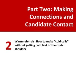 Part Two: Making
             Connections and
           Candidate Contact

    Warm referrals: How to make “cold calls”

2   without getting cold feet or the cold-
    shoulder
 