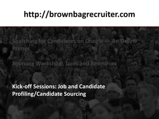 http://brownbagrecruiter.com

Searching for Candidates on Google — An Online
Primer

Sourcing Workshop: Tools and Resources


Kick-off Sessions: Job and Candidate
Profiling/Candidate Sourcing
 