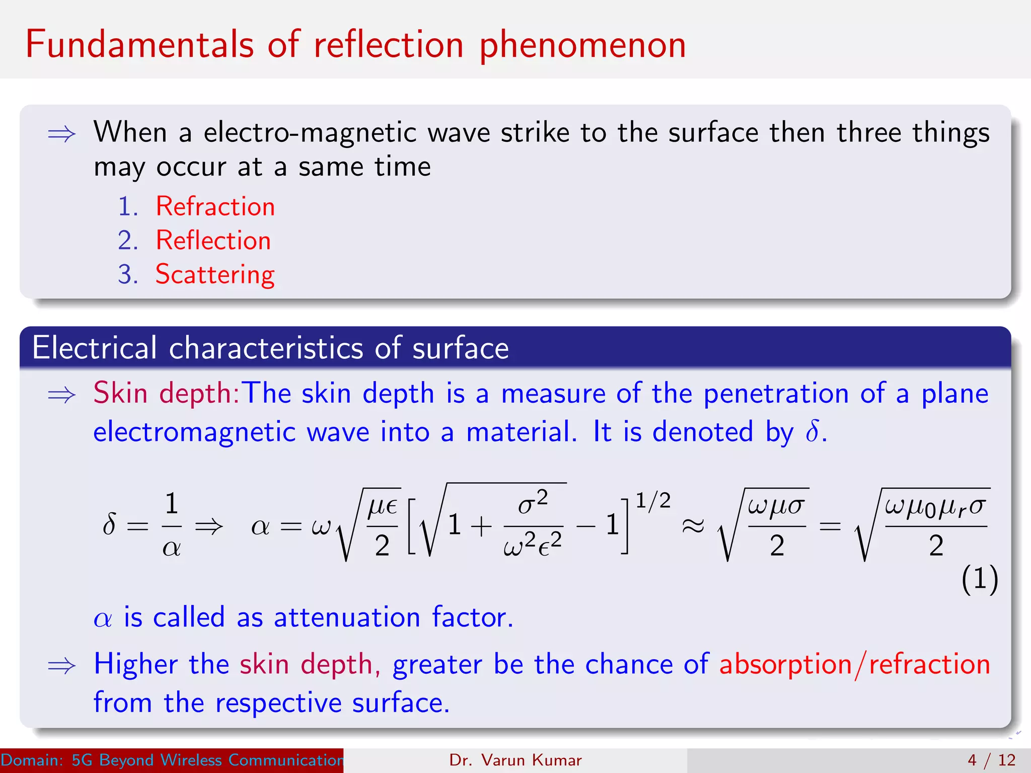 Fundamentals of reﬂection phenomenon
⇒ When a electro-magnetic wave strike to the surface then three things
may occur at a same time
1. Refraction
2. Reﬂection
3. Scattering
Electrical characteristics of surface
⇒ Skin depth:The skin depth is a measure of the penetration of a plane
electromagnetic wave into a material. It is denoted by δ.
δ =
1
α
⇒ α = ω
µ
2
1 +
σ2
ω2 2
− 1
1/2
≈
ωµσ
2
=
ωµ0µr σ
2
(1)
α is called as attenuation factor.
⇒ Higher the skin depth, greater be the chance of absorption/refraction
from the respective surface.
Domain: 5G Beyond Wireless Communication Research Dr. Varun KumarDr. Varun Kumar 4 / 12
 