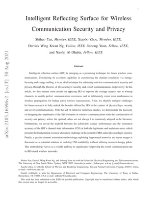 arXiv:2103.16696v2
[cs.IT]
30
Aug
2021 1
Intelligent Reflecting Surface for Wireless
Communication Security and Privacy
Shihao Yan, Member, IEEE, Xiaobo Zhou, Member, IEEE,
Derrick Wing Kwan Ng, Fellow, IEEE Jinhong Yuan, Fellow, IEEE,
and Naofal Al-Dhahir, Fellow, IEEE
Abstract
Intelligent reflection surface (IRS) is emerging as a promising technique for future wireless com-
munications. Considering its excellent capability in customizing the channel conditions via energy-
focusing and energy-nulling, it is an ideal technique for enhancing wireless communication security and
privacy, through the theories of physical layer security and covert communications, respectively. In this
article, we first present some results on applying IRS to improve the average secrecy rate in wiretap
channels, to enable perfect communication covertness, and to deliberately create extra randomness in
wireless propagations for hiding active wireless transmissions. Then, we identify multiple challenges
for future research to fully unlock the benefits offered by IRS in the context of physical layer security
and covert communications. With the aid of extensive numerical studies, we demonstrate the necessity
of designing the amplitudes of the IRS elements in wireless communications with the consideration of
security and privacy, where the optimal values are not always 1 as commonly adopted in the literature.
Furthermore, we reveal the tradeoff between the achievable secrecy performance and the estimation
accuracy of the IRS’s channel state information (CSI) at both the legitimate and malicious users, which
presents the fundamental resource allocation challenge in the context of IRS-aided physical layer security.
Finally, a passive channel estimation methodology exploiting deep neural networks and scene images is
discussed as a potential solution to enabling CSI availability without utilizing resource-hungry pilots.
This methodology serves as a visible pathway to significantly improving the covert communication rate
in IRS-aided wireless networks.
Shihao Yan, Derrick Wing Kwan Ng, and Jinhong Yuan are with the School of Electrical Engineering and Telecommunications,
The University of New South Wales, Sydney, NSW 2052, Australia (e-mails: {shihao.yan, w.k.ng, j.yuan}@unsw.edu.au).
Xiaobo Zhou is with the School of Physics and Electronic Engineering, Fuyang Normal University, Fuyang, 236037, China
(e-mail: zxb@fynu.edu.cn).
Naofal Al-Dhahir is with the Department of Electrical and Computer Engineering, The University of Texas at Dallas,
Richardson, TX 75080, USA (e-mail: aldhahir@utdallas.edu).
This work has been submitted to the IEEE for possible publication. Copyright may be transferred without notice, after which
this version may no longer be accessible.
 