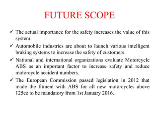 FUTURE SCOPE
 The actual importance for the safety increases the value of this
system.
 Automobile industries are about to launch various intelligent
braking systems to increase the safety of customers.
 National and international organizations evaluate Motorcycle
ABS as an important factor to increase safety and reduce
motorcycle accident numbers.
 The European Commission passed legislation in 2012 that
made the fitment with ABS for all new motorcycles above
125cc to be mandatory from 1st January 2016.
 