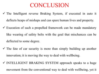 CONCLUSION
 The Intelligent reverse Braking System, if executed in auto it
deflects heaps of mishaps and can spare human lives and property.
 Execution of such a propelled framework can be made mandatory
like wearing of safety belts with the goal that mischances can be
deflected to some degree.
 The fate of car security is more than simply building up another
innovation; it is moving the way to deal with wellbeing.
 INTELLIGENT BRAKING SYSTEM approach speaks to a huge
movement from the conventional way to deal with wellbeing, yet it
 