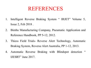 REFERENCES
1. Intelligent Reverse Braking System “ IRJET” Volume 5,
Issue 2, Feb 2018 .
2. Bimba Manufacturing Company, Pneumatic Application and
Reference Handbook, PP 5-12, 2012.
3. Thiess Field Trials- Reverse Alert Technology, Automatic
Braking System, Reverse Alert Australia, PP 1-12, 2013.
4. Automatic Reverse Braking with Blindspot detection “
IJESRT” June 2017.
 