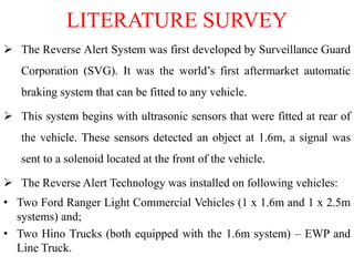 LITERATURE SURVEY
 The Reverse Alert System was first developed by Surveillance Guard
Corporation (SVG). It was the world’s first aftermarket automatic
braking system that can be fitted to any vehicle.
 This system begins with ultrasonic sensors that were fitted at rear of
the vehicle. These sensors detected an object at 1.6m, a signal was
sent to a solenoid located at the front of the vehicle.
 The Reverse Alert Technology was installed on following vehicles:
• Two Ford Ranger Light Commercial Vehicles (1 x 1.6m and 1 x 2.5m
systems) and;
• Two Hino Trucks (both equipped with the 1.6m system) – EWP and
Line Truck.
 