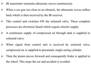  IR transmitter transmits ultrasonic waves continuously.
 When a car gets too close to an obstacle, the ultrasonic waves reflect
back which is then received by the IR receiver.
 This control unit switches ON the solenoid valve. These complete
processes are electronic based which require electric supply.
 A continuous supply of compressed air through tank is supplied to
solenoid valve.
 When signal from control unit is received by solenoid valve,
compressed air is supplied to pneumatic single acting cylinder.
 Then the piston moves forward and consequently brake is applied to
the wheel. This stops the car and accident is avoided.
 