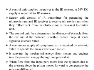  A control unit supplies the power to the IR sensors. A 24V DC
supply is required for IR sensors.
 Sensor unit consist of IR transmitter for generating the
ultrasonic rays and IR receiver to receive ultrasonic rays when
they reflect back from the obstacle and is then sent to control
unit.
 The control unit then determines the distance of obstacle from
the car and if the distance is within certain range it sends
signal to solenoid valve.
 A continuous supply of compressed air is required by solenoid
valve to operate the brakes whenever needed.
 It converts the mechanical energy from motors and engines
into the potential energy through compressed air.
 When flow from the input port enters into the cylinder, due to
the pressure force the piston moves forward to compensate the
 