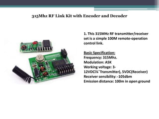 315Mhz RF Link Kit with Encoder and Decoder
1. This 315MHz RF transmitter/receiver
set is a simple 100M remote-operation
control link.
Basic Specification:
Frequency: 315Mhz.
Modulation: ASK
Working voltage: 3-
12VDC(Transmitter), 5VDC(Receiver)
Receiver sensibility: -105dbm
Emission distance: 100m in open ground