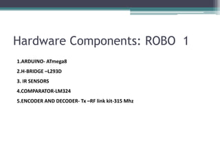 Hardware Components: ROBO 1
1.ARDUINO- ATmega8
2.H-BRIDGE –L293D
3. IR SENSORS
4.COMPARATOR-LM324
5.ENCODER AND DECODER- Tx –RF link kit-315 Mhz