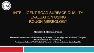 INTELLIGENT ROAD SURFACE QUALITY
EVALUATION USING
ROUGH MEREOLOGY
Mohamed Mostafa Fouad
Assistant Professor at Arab Academy for Science, Technology, and Maritime Transport
Member of SRGE Research Group.
Postdoctoral Fellow at VSB-Technical University of Ostrava, Ostrava, Czech Republic
 