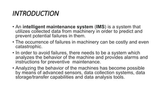 INTRODUCTION
• An intelligent maintenance system (IMS) is a system that
utilizes collected data from machinery in order to...