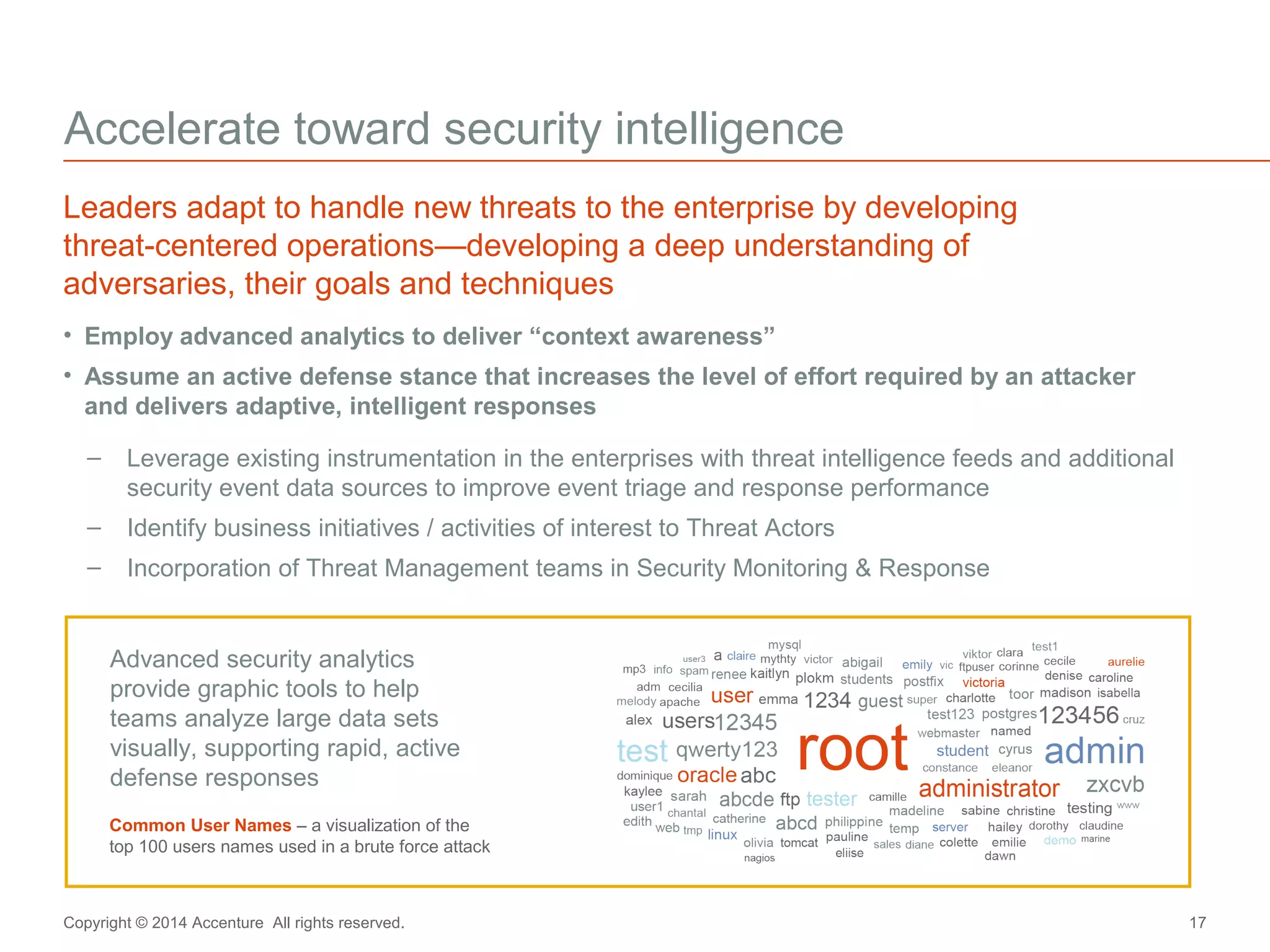 Accelerate toward security intelligence 
Leaders adapt to handle new threats to the enterprise by developing 
threat-centered operations—developing a deep understanding of 
adversaries, their goals and techniques 
• Employ advanced analytics to deliver “context awareness” 
• Assume an active defense stance that increases the level of effort required by an attacker 
and delivers adaptive, intelligent responses 
– Leverage existing instrumentation in the enterprises with threat intelligence feeds and additional 
security event data sources to improve event triage and response performance 
– Identify business initiatives / activities of interest to Threat Actors 
– Incorporation of Threat Management teams in Security Monitoring & Response 
Advanced security analytics 
provide graphic tools to help 
teams analyze large data sets 
visually, supporting rapid, active 
defense responses 
Common User Names – a visualization of the 
top 100 users names used in a brute force attack 
Copyright © 2014 Accenture All rights reserved. 17 
 