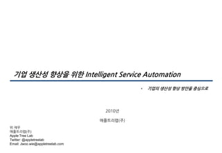 기업 생산성 향상을 위핚 Intelligent Service Automation
• 기업의 생산성 향상 방안을 중심으로
위 재우
애플트리랩(주)
Apple Tree Lab
Twitter: @appletreelab
Email: Jwoo.wie@appletreelab.com
2010년
애플트리랩(주)
 