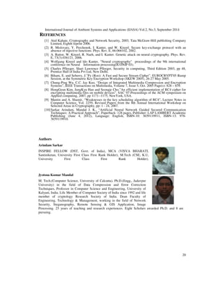 International Journal of Ambient Systems and Applications (IJASA) Vol.2, No.3, September 2014 
3. SECURITY ANALYSIS OF CSCT 
In this section some of the attacks are considered to check the immunity power of the Proposed 
CSCT against the attack. In key exchange protocol the major threat is the attacker who resides in 
the middle of the sender and receiver has access to all the messages exchanged by both 
synchronizing parties, also he/she knows all about the protocol details. Now, some of the 
following question to be raised to analyse the immunity capability of the proposed technique. 
Is the attacker able to know the secret information z? 
16 
Or 
“Is attacker able to synchronize with the system regarding all the information available?” 
Or 
Is the attacker able to guess the key bits by any means of analytical and/or a numerical method? 
To answer these attacks on the system are divided in the following categories: 
Attacks by synchronization attempts: In this type of attack, the attacker tries to synchronize with 
the system by eavesdropping on all the messages exchanged by sender and receiver. This type of 
attack will not work as the attacker does not know the initial conditions of any of the z 
components of any of the systems, and also the parameters a and r are hidden too. By nature, the 
Lorenz system is very sensitive to initial conditions meaning that the error between attacker and 
receiver is going to grow exponentially if there is a very slight difference between their initial 
conditions. The main difference between receiver and attacker is that the output of receiver 2 
influences the system A and hence affects its output 1 resulting in a lack of synchronization 
between sender and attacker. 
Attacks by solving the system differential equations: As the nature of chaotic systems, the 
problem of solving the system of differential equations representing the system is proven to be 
very hard. Numerical solution is of no use due to the approximation nature of the numerical 
methods and the butter fly effect of chaotic systems. Even if the Lorenz system could be solved, 
other more complex chaotic systems can be used. 
4. RESULTS 
A total of eight statistical tests of The NIST Test Suite have been performed to evaluate 
randomness of the key stream. The 8 tests are performed for the proposed CSCT and existing 
TPM [2] (Tree Parity Machine) scheme and results of these tests get compared and analyzed. The 
8 tests are following: 
Statistical Test 1: Frequency (Monobits) Test 
Table 1 Status for Proportion of Passing and Uniformity of distribution 
Technique 
Expected 
Proportion 
Observed 
Proportion 
Status for 
Proportion 
of passing 
P-value of 
P-values 
Status for 
Uniform/ 
Non-uniform 
distribution 
TPM [2] 0.972766 0.973333 Success 2.781309e-08 Non-uniform 
CSCT 0.972766 0.979437 Success 3.122711e-10 Non-uniform 
From the above table it has been observed that proposed CSCT technique passed the Frequency 
(Monobits) Test with higher proportion value along with non-uniform distribution than existing 
TPM method. The outcomes of the test confirm the well distribution of proportion of zeroes and 
ones for the entire sequence. 
 