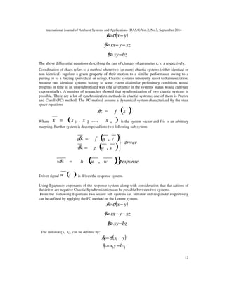 International Journal of Ambient Systems and Applications (IJASA) Vol.2, No.3, September 2014 
12 
x=s(x− y) 
y=rx− y−xz 
z=xy−bz 
The above differential equations describing the rate of changes of parameter x, y, z respectively. 
Coordination of chaos refers to a method where two (or more) chaotic systems (either identical or 
non identical) regulate a given property of their motion to a similar performance owing to a 
pairing or to a forcing (periodical or noisy). Chaotic systems inherently resist to harmonization, 
because two identical systems having to some extent dissimilar preliminary conditions would 
progress in time in an unsynchronized way (the divergence in the systems' status would cultivate 
exponentially). A number of researches showed that synchronization of two chaotic systems is 
possible. There are a lot of synchronization methods in chaotic systems; one of them is Pecora 
and Caroll (PC) method. The PC method assume a dynamical system characterized by the state 
space equations 
x = f (x ) 
Where ( ) n x x , x ,..., x 1 2 = is the system vector and f is is an arbitrary 
mapping. Further system is decomposed into two following sub system 
( ) 
( ) driver 
 
u = 
f u v 
v g u v 
 
 
 
= 
, 
, 
 
w = h (u , w )}response 
Driver signal u (t ) is drives the response system. 
Using Lyapunov exponents of the response system along with consideration that the actions of 
the driver are negative Chaotic Synchronization can be possible between two systems. 
From the Following Equations two secure sub systems i.e. initiator and responder respectively 
can be defined by applying the PC method on the Lorenz system. 
x=s(x− y) 
y=rx− y−xz 
z=xy−bz 
The initiator xl, zl), can be defined by: 
x = (x − y) 1 1  s 
1 1 1 z= x y −bz 
 