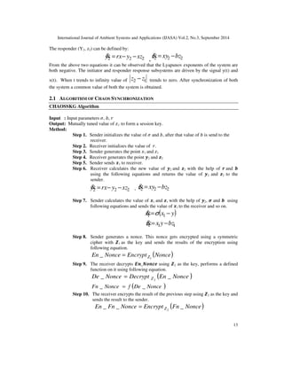 International Journal of Ambient Systems and Applications (IJASA) Vol.2, No.3, September 2014 
13 
The responder (Y2, z2) can be defined by: 
, 2 2 2 z= xy −bz 
2 2 2 y= rx− y −xz 
From the above two equations it can be observed that the Lyapunov exponents of the system are 
both negative. The initiator and responder response subsystems are driven by the signal y(t) and 
x(t). When t trends to infinity value of 2 1 z − z trends to zero. After synchronization of both 
the system a common value of both the system is obtained. 
2.1 ALGORITHM OF CHAOS SYNCHRONIZATION 
CHAOSSKG Algorithm 
Input : Input parameters, ,  
Output: Mutually tuned value of 1 to form a session key. 
Method: 
Step 1. Sender initializes the value of  and , after that value of  is send to the 
receiver. 
Step 2. Receiver initializes the value of . 
Step 3. Sender generates the point 1 and 1 
Step 4. Receiver generates the point 2and 	2 
Step 5. Sender sends 
1to receiver. 
Step 6. Receiver calculates the new value of 2and 	2 with the help of and  