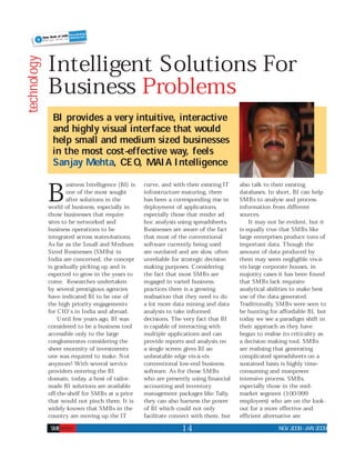 Intelligent Solutions For
technology



             Business Problems
              BI provides a very intuitive, interactive
              and highly visual interface that would
              help small and medium sized businesses
              in the most cost-effective way, feels
              Sanjay Mehta, CEO, MAIA Intelligence

             B       usiness Intelligence (BI) is
                     one of the most sought
                     after solutions in the
             world of business, especially in
             those businesses that require
                                                    curve, and with their existing IT
                                                    infrastructure maturing, there
                                                    has been a corresponding rise in
                                                    deployment of applications,
                                                    especially those that render ad
                                                                                        also talk to their existing
                                                                                        databases. In short, BI can help
                                                                                        SMBs to analyse and process
                                                                                        information from different
                                                                                        sources.
             sites to be networked and              hoc analysis using spreadsheets.        It may not be evident, but it
             business operations to be              Businesses are aware of the fact    is equally true that SMBs like
             integrated across states/nations.      that most of the conventional       large enterprises produce tons of
             As far as the Small and Medium         software currently being used       important data. Though the
             Sized Businesses (SMBs) in             are outdated and are slow, often    amount of data produced by
             India are concerned, the concept       unreliable for strategic decision   them may seem negligible vis-à-
             is gradually picking up and is         making purposes. Considering        vis large corporate houses, in
             expected to grow in the years to       the fact that most SMBs are         majority cases it has been found
             come. Researches undertaken            engaged in varied business          that SMBs lack requisite
             by several prestigious agencies        practices there is a growing        analytical abilities to make best
             have indicated BI to be one of         realisation that they need to do    use of the data generated.
             the high priority engagements          a lot more data mining and data     Traditionally, SMBs were seen to
             for CIO’s in India and abroad.         analysis to take informed           be hunting for affordable BI, but
                 Until few years ago, BI was        decisions. The very fact that BI    today we see a paradigm shift in
             considered to be a business tool       is capable of interacting with      their approach as they have
             accessible only to the large           multiple applications and can       begun to realise its criticality as
             conglomerates considering the          provide reports and analysis on     a decision making tool. SMBs
             sheer enormity of investments          a single screen gives BI an         are realising that generating
             one was required to make. Not          unbeatable edge vis-à-vis           complicated spreadsheets on a
             anymore! With several service          conventional low-end business       sustained basis is highly time-
             providers entering the BI              software. As for those SMBs         consuming and manpower
             domain, today, a host of tailor-       who are presently using financial   intensive process. SMBs,
             made BI solutions are available        accounting and inventory            especially those in the mid-
             off-the-shelf for SMBs at a price      management packages like Tally,     market segment (100-999
             that would not pinch them. It is       they can also harness the power     employees) who are on the look-
             widely known that SMBs in the          of BI which could not only          out for a more effective and
             country are moving up the IT           facilitate connect with them, but   efficient alternative are
                                                                  14                                   NOV2008 - JAN2009
 