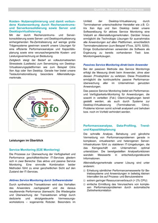 Kosten- Nutzenoptimierung und damit verbun-
dene Kostensenkung durch Rechenzentrums-
und Serverkonsolidierung sowie Server und
Desktopvirtualisierung
Mit der durch Rechenzentrums- und Server-
konsolidierung sowie Server- und Desktopvirtualisierung
einhergehenden Re-Zentralisierung auf wenige große
Trägersysteme gewinnen sowohl unsere Lösungen für
eine effiziente Performanceanalyse und Kapazitäts-
planung sowie eine verursachergerechte Kosten- und
Leistungsverrechnung an Bedeutung.
Zeitgleich steigt der Bedarf an vollautomatisierten
Stresstests (Lasttests) zum Serversizing von Desktop-
Virtualisierungsplattformen wie zum Beispiel Citrix
Xen App oder Xen Desktop. Gerade hier bietet unsere
Testautomationslösung besondere Allleinstellungs-
merkmale.
Leistungen im Überblick
Service Monitoring (E2E Monitoring)
Die Prozesse zur Überwachung der Verfügbarkeit und
Performance geschäftskritischer IT-Services gliedern
sich in zwei Bereiche: Das aktive und passive Service
Monitoring. Eine sinnvolle Kombination beider
Methoden führt zu einer ganzheitlichen Sicht auf den
Zustand der IT-Services.
Aktives Service Monitoring durch Softwareroboter
Durch synthetische Transaktionen wird das Verhalten
des Anwenders ‚nachgespielt‘ und die daraus
resultierende Performance überwacht. Die Wiedergabe
und Überwachung der Transaktionen erfolgt durch
dedizierte und skriptgesteuerte Vermessungs-
workstations – sogenannte Roboter. Besonders im
Umfeld der Desktop-Virtualisierung durch
Terminalserver unterschiedlicher Hersteller wie z.B. Ci-
trix Xen App und Xen Desktop bietet unsere
Softwarelösung für aktives Service Monitoring eine
Vielzahl an Alleinstellungsmerkmalen. Darüber hinaus
ermöglicht die Technologie Lösungen für ausnahmslos
alle Anwendungen auf allen Plattformen, einschließlich
Terminalemulationen (zum Beispiel VTxxx, 3270, 5250).
Einige Großunternehmen verwenden die Software als
Ergänzung zu bereits vorhandenen Test- bzw.
Monitoringwerkzeugen.
Passives Service Monitoring direkt beim Anwender
Bei der passiven Methode des Service Monitorings
erfolgt die Messung direkt beim Anwender, ohne aber
dessen ‚Privatsphäre‘ zu verletzen. Diese Produktlinie
ermöglicht die kontinuierliche passive Performance-
überwachung aller im Unternehmen genutzten
Anwendungen.
Das passive Service Monitoring bietet ein Performance-
und Verfügbarkeits-Monitoring für Anwendungen, die
sowohl in verteilten (Fat-) Client-Umgebungen bereit
gestellt werden, als auch durch Systeme zur
Desktop-Virtualisierung (Terminalserver, Citrix).
Probleme können somit schnell analysiert und behoben
bzw. noch im Vorfeld verhindert werden.
Performanceanalyse, Data-Profiling, Trend-
und Kapazitätsplanung
Die schnelle Analyse, Behebung und gänzliche
Vermeidung von Performanceproblemen gerade in
komplexen, virtualisierten und heterogenen Server-
Infrastrukturen führt zu stabileren IT-Umgebungen, die
das Kerngeschäft von Unternehmen optimal
unterstützen. Die bereitgestellten Analysefunktionen
wandeln Messwerte in entscheidungsrelevante
Informationen.
Alleinstellungsmerkmale unserer Lösung sind unter
anderem:
Erhebung sämtlicher Performancemesswerte für Be-
triebssysteme und Anwendungen in beliebig kleinen
Intervallen bis auf Prozess- und Benutzerebene
extrem geringer Ressourcenverbrauch (< 2% CPU)
einfache Ermittlung des Verursachers von komple-
xen Performanceproblemen durch automatische
Zeitreihenkorrelation
Qualität, Service und Performance
 