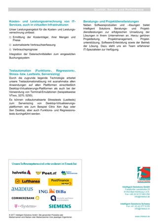 © 2011 Intelligent Solutions GmbH. Alle genannten Produkte oder
Markennamen sind Marken oder Markenzeichen ihrer jeweiligen Eigentümer.
Kosten- und Leistungsverrechnung von IT-
Services, auch in virtuellen Infrastrukturen
Unser Leistungsangebot für die Kosten- und Leistungs-
verrechnung umfasst:
Ermittlung der Kostenträger, ihrer Mengen und
Preise
automatisierte Verbrauchserfassung
Verbrauchsprognose
Integration der Datenschnittstellen zum eingesetzten
Buchungssystem
Testautomation (Funktions-, Regressions-,
Stress- bzw. Lasttests, Serversizing)
Durch die zugrunde liegende Technologie arbeitet
unsere Testautomationslösung mit ausnahmslos allen
Anwendungen auf allen Plattformen einschließlich
Desktop-Virtualisierungs-Plattformen als auch bei der
Verwendung von Terminal-Emulationen (beispielsweise
VTxxx, 3270, 5250).
Es können vollautomatisierte Stresstests (Lasttests)
zum Serversizing von Desktop-Virtualisierungs-
plattformen wie zum Beispiel Citrix Xen App oder
Xen Desktop, aber auch Funktions- und Regressions-
tests durchgeführt werden.
Beratungs- und Projektdienstleistungen
Neben Softwareprodukten und –lösungen bietet
Intelligent Solutions Beratungs- und Projekt-
dienstleistungen zur erfolgreichen Umsetzung der
Lösungen in Ihrem Unternehmen an. Hierzu gehören
Projektleitung, Projektmanagement, Projekt-
unterstützung, Software-Entwicklung sowie der Betrieb
der Lösung. Dazu steht uns ein Team erfahrener
IT-Spezialisten zur Verfügung.
Qualität, Service und Performance
Intelligent Solutions GmbH
Frankfurter Landstraße 23
61352 Bad Homburg v.d.H.
Fon +49 (0) 6172 483 250
info@intelsol.de
Intelligent Solutions Schweiz
Fon +41 (0) 43 277 5105
info@intelsol.ch
www.intelsol.de
 