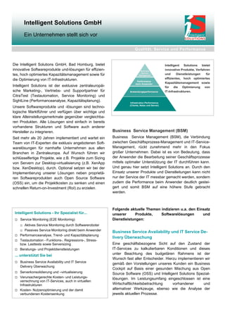 Business Service Management (BSM)
Business Service Management (BSM), die Verbindung
zwischen Geschäftsprozess-Management und IT-Service-
Management, rückt zunehmend mehr in den Fokus
großer Unternehmen. Dabei ist es von Bedeutung, dass
der Anwender die Bearbeitung seiner Geschäftsprozesse
mittels optimaler Unterstützung der IT durchführen kann.
Und genau hier setzt Intelligent Solutions an. Durch den
Einsatz unserer Produkte und Dienstleitungen kann nicht
nur der Service der IT messbar gemacht werden, sondern
zudem die Performance beim Anwender deutlich gestei-
gert und somit BSM auf eine höhere Stufe gebracht
werden.
Folgende aktuelle Themen indizieren u.a. den Einsatz
unserer Produkte, Softwarelösungen und
Dienstleistungen:
Business Service Availability und IT Service De-
livery Überwachung
Eine geschäftsbezogene Sicht auf den Zustand der
IT-Services zu kalkulierbaren Konditionen und dieses
unter Beachtung des budgetären Rahmens ist der
Wunsch fast aller Entscheider. Hierzu implementieren wir
gemäß den Vorstellungen unseres Kunden ein Business
Cockpit auf Basis einer gesunden Mischung aus Open
Source Software (OSS) und Intelligent Solutions Spezial-
lösungen. Im Leistungsumfang eingeschlossen ist eine
Wirtschaftlichkeitsbetrachtung vorhandener und
alternativer Werkzeuge, ebenso wie die Analyse der
jeweils aktuellen Prozesse.
Die Intelligent Solutions GmbH, Bad Homburg, bietet
innovative Softwareprodukte und-lösungen für effizien-
tes, hoch optimiertes Kapazitätsmanagement sowie für
die Optimierung von IT-Infrastrukturen.
Intelligent Solutions ist der exklusive zentraleuropäi-
sche Marketing-, Vertriebs- und Supportpartner für
CitraTest (Testautomation, Service Monitoring) und
SightLine (Performanceanalyse, Kapazitätsplanung).
Unsere Softwareprodukte und -lösungen sind techno-
logische Marktführer und verfügen über wichtige und
klare Alleinstellungsmerkmale gegenüber vergleichba-
ren Produkten. Alle Lösungen sind einfach in bereits
vorhandene Strukturen und Software auch anderer
Hersteller zu integrieren.
Seit mehr als 20 Jahren implementiert und wartet ein
Team von IT-Experten die exklusiv angebotenen Soft-
warelösungen für namhafte Unternehmen aus allen
Branchen in Zentraleuropa. Auf Wunsch führen wir
schlüsselfertige Projekte, wie z.B. Projekte zum Sizing
von Servern zur Desktop-virtualisierung (z.B. XenApp
bzw. XenDesktop), durch. Optional setzen wir bei der
Implementierung unserer Lösungen neben proprietä-
ren Softwareprodukten auch Open Source Software
(OSS) ein, um die Projektkosten zu senken und einen
schnellen Return-on-Investment (RoI) zu erzielen.
Intelligent Solutions GmbH
Ein Unternehmen stellt sich vor
Intelligent Solutions - Ihr Spezialist für...
Service Monitoring (E2E Monitoring)
Aktives Service Monitoring durch Softwareroboter
Passives Service Monitoring direkt beim Anwender
Performanceanalyse, Trend- und Kapazitätsplanung
Testautomation - Funktions-, Regressions-, Stress-
bzw. Lasttests sowie Serversizing
Beratungs- und Projektdienstleistungen
... unterstützt Sie bei
Business Service Availability und IT Service
Delivery Überwachung
Serverkonsolidierung und –virtualisierung
Verursachergerechte Kosten- und Leistungs-
verrechnung von IT-Services, auch in virtuellen
Infrastrukturen
Kosten- Nutzenoptimierung und der damit
verbundenen Kostensenkung
Intelligent Solutions bietet
innovative Produkte, Verfahren
und Dienstleistungen für
effizientes, hoch optimiertes
Kapazitätsmanagement sowie
für die Optimierung von
IT-Infrastrukturen.
BusinessBusiness
ServiceService
ManagementManagement
Performance
beim Anwender
AnwendungsperformanceAnwendungsperformance
Infrastruktur-Performance
(Clients, Netze und Server)
Qualität, Service und Performance
 