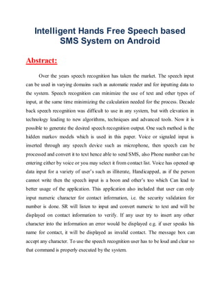 Intelligent Hands Free Speech based
SMS System on Android
Abstract:
Over the years speech recognition has taken the market. The speech input
can be used in varying domains such as automatic reader and for inputting data to
the system. Speech recognition can minimize the use of text and other types of
input, at the same time minimizing the calculation needed for the process. Decade
back speech recognition was difficult to use in any system, but with elevation in
technology leading to new algorithms, techniques and advanced tools. Now it is
possible to generate the desired speech recognition output. One such method is the
hidden markov models which is used in this paper. Voice or signaled input is
inserted through any speech device such as microphone, then speech can be
processed and convert it to text hence able to send SMS, also Phone number can be
entering either by voice or you may select it from contact list. Voice has opened up
data input for a variety of user’s such as illiterate, Handicapped, as if the person
cannot write then the speech input is a boon and other’s too which Can lead to
better usage of the application. This application also included that user can only
input numeric character for contact information, i.e. the security validation for
number is done. SR will listen to input and convert numeric to text and will be
displayed on contact information to verify. If any user try to insert any other
character into the information an error would be displayed e.g. if user speaks his
name for contact, it will be displayed as invalid contact. The message box can
accept any character. To use the speech recognition user has to be loud and clear so
that command is properly executed by the system.
 