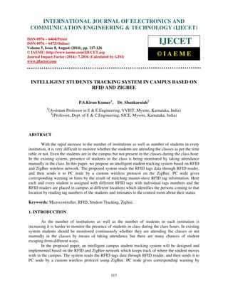 Proceedings of the 2nd International Conference on Current Trends in Engineering and Management ICCTEM -2014 
INTERNATIONAL JOURNAL OF ELECTRONICS AND 
17 – 19, July 2014, Mysore, Karnataka, India 
COMMUNICATION ENGINEERING  TECHNOLOGY (IJECET) 
ISSN 0976 – 6464(Print) 
ISSN 0976 – 6472(Online) 
Volume 5, Issue 8, August (2014), pp. 117-126 
© IAEME: http://www.iaeme.com/IJECET.asp 
Journal Impact Factor (2014): 7.2836 (Calculated by GISI) 
www.jifactor.com 
117 
 
IJECET 
© I A E M E 
INTELLIGENT STUDENTS TRACKING SYSTEM IN CAMPUS BASED ON 
RFID AND ZIGBEE 
P.S.Kiran Kumar1, Dr. Shankaraiah2 
1(Assistant Professor in E  E Engineering, VVIET, Mysore, Karnataka, India) 
2(Professor, Dept. of E  C Engineering, SJCE, Mysore, Karnataka, India) 
ABSTRACT 
With the rapid increase in the number of institutions as well as number of students in every 
institution, it is very difficult to monitor whether the students are attending the classes as per the time 
table or not. Even the students are in the campus but not present in the classes during the class hour. 
In the existing system, presence of students in the class is being monitored by taking attendance 
manually in the class. In this paper, we propose an intelligent student tracking system based on RFID 
and ZigBee wireless network. The proposed system reads the RFID tags data through RFID reader, 
and then sends it to PC node by a custom wireless protocol on the ZigBee. PC node gives 
corresponding warning or hints by the result of matching master-slave RFID tag information. Here 
each and every student is assigned with different RFID tags with individual tags numbers and the 
RFID readers are placed in campus at different locations which identifies the persons coming to that 
location by reading tag numbers of the students and intimates to the control room about their status. 
Keywords: Microcontroller, RFID, Student Tracking, Zigbee. 
1. INTRODUCTION 
As the number of institutions as well as the number of students in each institution is 
increasing it is harder to monitor the presence of students in class during the class hours. In existing 
system students should be monitored continuously whether they are attending the classes or not 
manually in the classes by means of taking attendance but there are many chances of student 
escaping from different ways. 
In the proposed paper, an intelligent campus student tracking system will be designed and 
implemented based on the RFID and ZigBee network which keeps track of where the student moves 
with in the campus. The system reads the RFID tags data through RFID reader, and then sends it to 
PC node by a custom wireless protocol using ZigBee. PC node gives corresponding warning by 
 