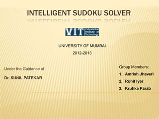 INTELLIGENT SUDOKU SOLVER
Under the Guidance of
Dr. SUNIL PATEKAR
Group Members:
1. Amrish Jhaveri
2. Rohit Iyer
3. Krutika Parab
UNIVERSITY OF MUMBAI
2012-2013
 