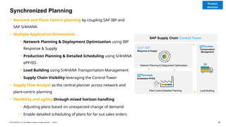 16
PUBLIC
© 2019 SAP SE or an SAP affiliate company. All rights reserved. ǀ
• Network and Plant Centric planning by coupling SAP IBP and
SAP S/4HANA
• Multiple Application Dimensions:
• Network Planning & Deployment Optimization using IBP
Response & Supply
• Production Planning & Detailed Scheduling using S/4HANA
ePP/DS
• Load Building using S/4HANA Transportation Management
• Supply Chain Visibility leveraging the Control Tower
• Supply Flow Analyst as the central planner across network and
plant-centric planning
• Flexibility and agility through mixed horizon handling
• Adjusting plans based on unexpected change of demand
• Enable detailed scheduling of plans for far out sales orders
Network Planning & Deplyoment Optimization
SAP IBP
Response & Supply
Embedded PP/DS
Plant Centric/Detailed Planning Load Building
Transportation
Management
SAP Supply Chain Control Tower
Synchronized Planning
Product
direction
 