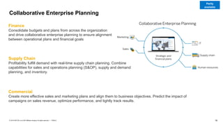 18
PUBLIC
© 2019 SAP SE or an SAP affiliate company. All rights reserved. ǀ
Collaborative Enterprise Planning
Finance
Consolidate budgets and plans from across the organization
and drive collaborative enterprise planning to ensure alignment
between operational plans and financial goals
Supply Chain
Profitability fulfill demand with real-time supply chain planning. Combine
capabilities for sales and operations planning (S&OP), supply and demand
planning, and inventory.
Commercial
Create more effective sales and marketing plans and align them to business objectives. Predict the impact of
campaigns on sales revenue, optimize performance, and tightly track results.
Partly
available
 