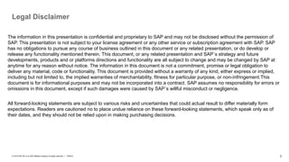 2
PUBLIC
© 2019 SAP SE or an SAP affiliate company. All rights reserved. ǀ
Legal Disclaimer
The information in this presentation is confidential and proprietary to SAP and may not be disclosed without the permission of
SAP. This presentation is not subject to your license agreement or any other service or subscription agreement with SAP. SAP
has no obligations to pursue any course of business outlined in this document or any related presentation, or do develop or
release any functionality mentioned therein. This document, or any related presentation and SAP´s strategy and future
developments, products and or platforms directions and functionality are all subject to change and may be changed by SAP at
anytime for any reason without notice. The information in this document is not a commitment, promise or legal obligation to
deliver any material, code or functionality. This document is provided without a warranty of any kind, either express or implied,
including but not limited to, the implied warranties of merchantability, fitness for particular purpose, or non-ínfringement.This
document is for informational purposes and may not be incorporated into a contract. SAP assumes no responsibility for errors or
omissions in this document, except if such damages were caused by SAP´s willful misconduct or negligence.
All forward-looking statements are subject to various risks and uncertainties that could actual result to differ materially form
expectations. Readers are cautioned no to place undue reliance on these forward-looking statements, which speak only as of
their dates, and they should not be relied upon in making purchasing decisions.
 