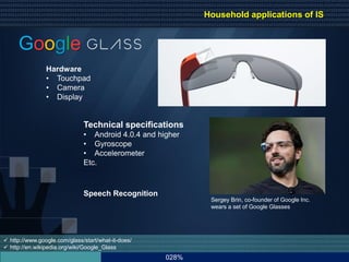 028%
Google
Sergey Brin, co-founder of Google Inc.
wears a set of Google Glasses
 http://www.google.com/glass/start/what-it-does/
 http://en.wikipedia.org/wiki/Google_Glass
Hardware
• Touchpad
• Camera
• Display
Technical specifications
• Android 4.0.4 and higher
• Gyroscope
• Accelerometer
Etc.
Speech Recognition
Household applications of IS
 