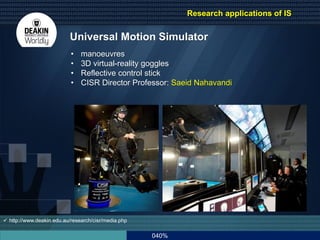 040%
Universal Motion Simulator
 http://www.deakin.edu.au/research/cisr/media.php
• manoeuvres
• 3D virtual-reality goggles
• Reflective control stick
• CISR Director Professor: Saeid Nahavandi
Research applications of IS
 