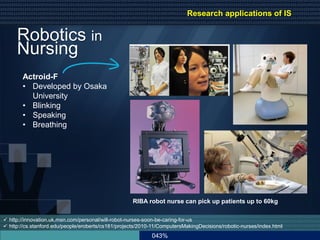 043%
 http://innovation.uk.msn.com/personal/will-robot-nurses-soon-be-caring-for-us
 http://cs.stanford.edu/people/eroberts/cs181/projects/2010-11/ComputersMakingDecisions/robotic-nurses/index.html
RIBA robot nurse can pick up patients up to 60kg
Robotics in
Nursing
Actroid-F
• Developed by Osaka
University
• Blinking
• Speaking
• Breathing
Research applications of IS
 