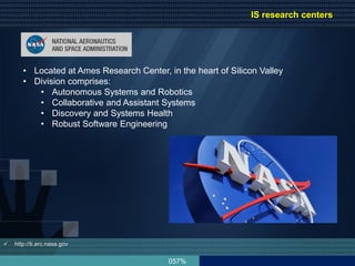 057%
• Located at Ames Research Center, in the heart of Silicon Valley
• Division comprises:
• Autonomous Systems and Robotics
• Collaborative and Assistant Systems
• Discovery and Systems Health
• Robust Software Engineering
 http://ti.arc.nasa.gov
IS research centers
 