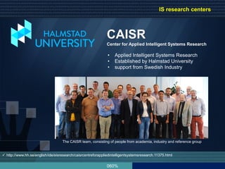 060%
 http://www.hh.se/english/ide/eisresearch/caisrcentreforappliedintelligentsystemsresearch.11375.html
CAISR
Center for Applied Intelligent Systems Research
• Applied Intelligent Systems Research
• Established by Halmstad University
• support from Swedish Industry
The CAISR team, consisting of people from academia, industry and reference group
IS research centers
 