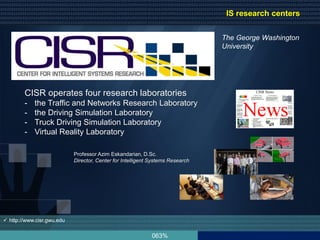 063%
 http://www.cisr.gwu.edu
CISR operates four research laboratories
- the Traffic and Networks Research Laboratory
- the Driving Simulation Laboratory
- Truck Driving Simulation Laboratory
- Virtual Reality Laboratory
The George Washington
University
Professor Azim Eskandarian, D.Sc.
Director, Center for Intelligent Systems Research
IS research centers
 