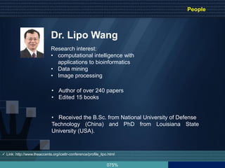 075%
Dr. Lipo Wang
• Author of over 240 papers
• Edited 15 books
• Received the B.Sc. from National University of Defense
Technology (China) and PhD from Louisiana State
University (USA).
Research interest:
• computational intelligence with
applications to bioinformatics
• Data mining
• Image processing
 Link: http://www.theaccents.org/icettr-conference/profile_lipo.html
People
 