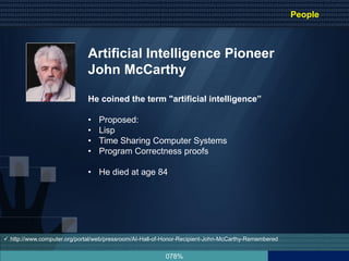 078%
Artificial Intelligence Pioneer
John McCarthy
He coined the term "artificial intelligence”
• Proposed:
• Lisp
• Time Sharing Computer Systems
• Program Correctness proofs
• He died at age 84
 http://www.computer.org/portal/web/pressroom/AI-Hall-of-Honor-Recipient-John-McCarthy-Remembered
People
 