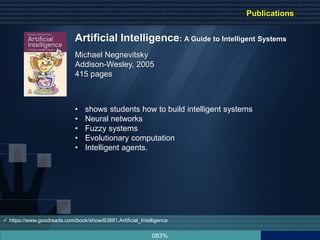 083%
Artificial Intelligence: A Guide to Intelligent Systems
Michael Negnevitsky
Addison-Wesley, 2005
415 pages
• shows students how to build intelligent systems
• Neural networks
• Fuzzy systems
• Evolutionary computation
• Intelligent agents.
 https://www.goodreads.com/book/show/83881.Artificial_Intelligence
Publications
 