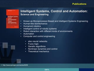 086%
Intelligent Systems, Control and Automation:
Science and Engineering
• Known as Microprocessor-Based and Intelligent Systems Engineering
• Human-like biomechanics
• Humanoid robotics
• Intelligent control of robotic systems
• Robot interaction with different kinds of environments
• Automation
• Computer and control engineering
• also neural networks
• Fuzzy logic
• Genetic algorithms
• Nonlinear dynamics and control
• Theoretical mechanics
 http://www.springer.com/series/6259
Publications
 